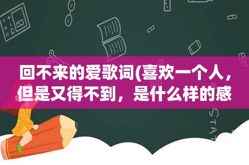 回不来的爱歌词(喜欢一个人，但是又得不到，是什么样的感觉)