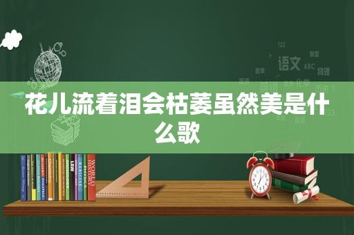 花儿流着泪会枯萎虽然美是什么歌