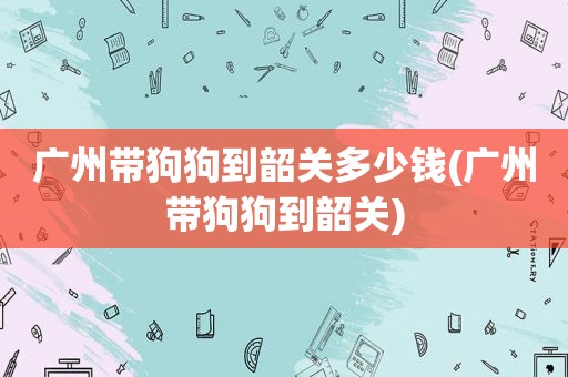 广州带狗狗到韶关多少钱(广州带狗狗到韶关)