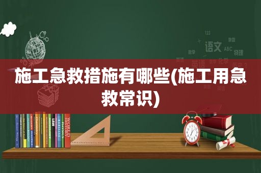 施工急救措施有哪些(施工用急救常识)