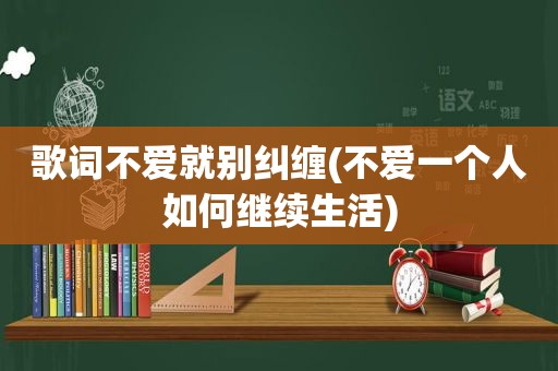 歌词不爱就别纠缠(不爱一个人如何继续生活)