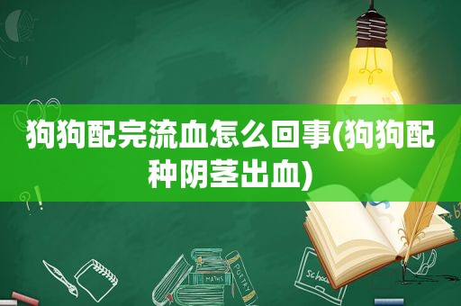 狗狗配完流血怎么回事(狗狗配种 *** 出血)