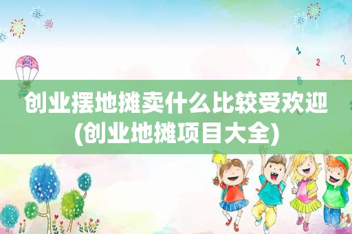 创业摆地摊卖什么比较受欢迎(创业地摊项目大全)