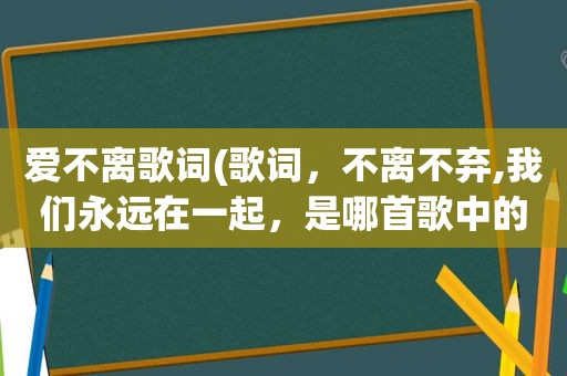 爱不离歌词(歌词，不离不弃,我们永远在一起，是哪首歌中的,求歌名,歌词)