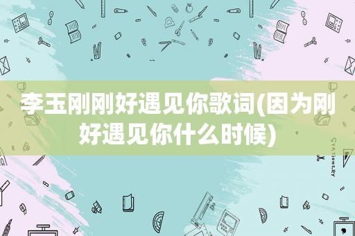 李玉刚刚好遇见你歌词(因为刚好遇见你什么时候)