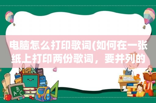 电脑怎么打印歌词(如何在一张纸上打印两份歌词，要并列的)