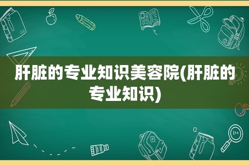 肝脏的专业知识美容院(肝脏的专业知识)