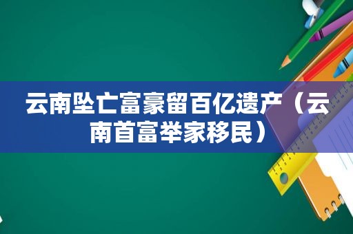 云南坠亡富豪留百亿遗产（云南首富举家移民）