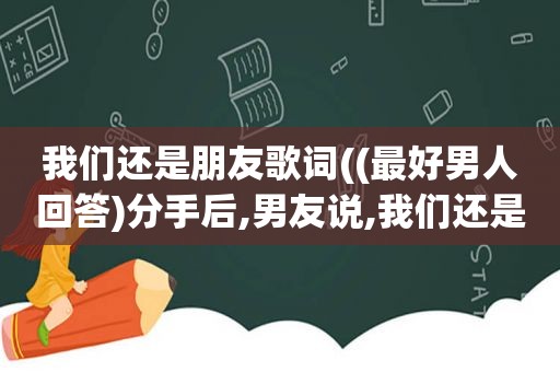 我们还是朋友歌词((最好男人回答)分手后,男友说,我们还是朋友,这是什么意思)