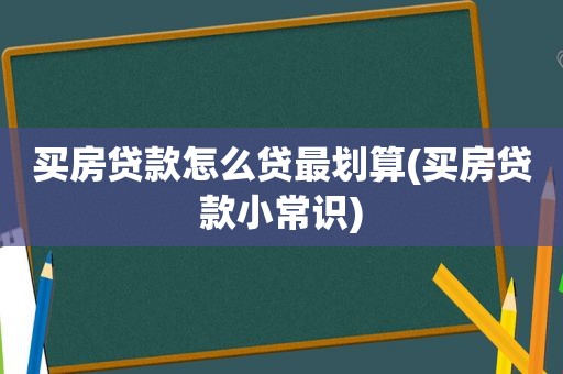 买房贷款怎么贷最划算(买房贷款小常识)