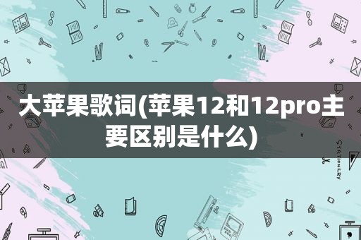 大苹果歌词(苹果12和12pro主要区别是什么)