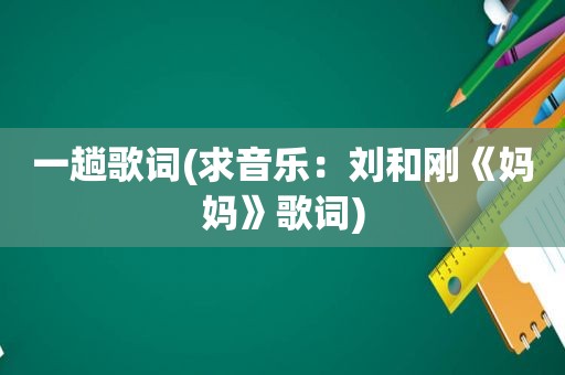 一趟歌词(求音乐：刘和刚《妈妈》歌词)