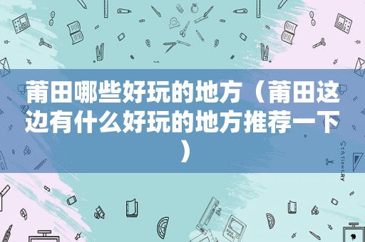 莆田哪些好玩的地方（莆田这边有什么好玩的地方推荐一下）