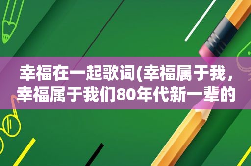 幸福在一起歌词(幸福属于我，幸福属于我们80年代新一辈的歌名是什么)