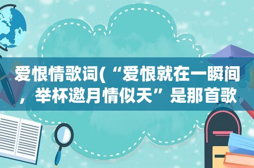 爱恨情歌词(“爱恨就在一瞬间，举杯邀月情似天”是那首歌里的词)