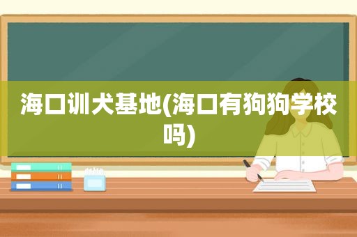 海口训犬基地(海口有狗狗学校吗)