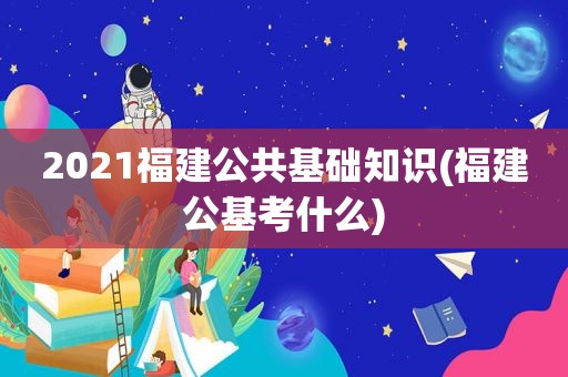 2021福建公共基础知识(福建公基考什么)