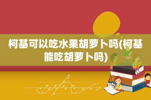 柯基可以吃水果胡萝卜吗(柯基能吃胡萝卜吗)