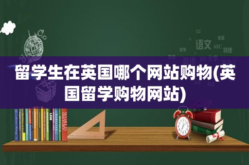 留学生在英国哪个网站购物(英国留学购物网站)