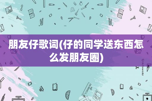 朋友仔歌词(仔的同学送东西怎么发朋友圈)