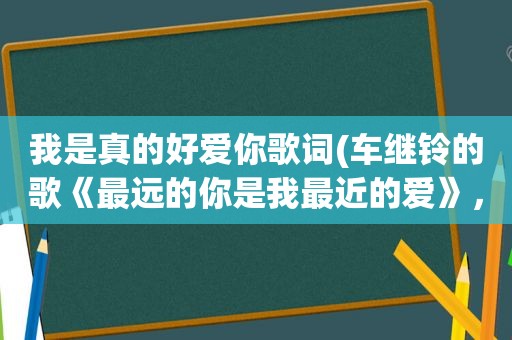 我是真的好爱你歌词(车继铃的歌《最远的你是我最近的爱》，这歌写的是什么内容)