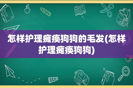 怎样护理瘫痪狗狗的毛发(怎样护理瘫痪狗狗)