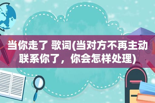 当你走了 歌词(当对方不再主动联系你了，你会怎样处理)