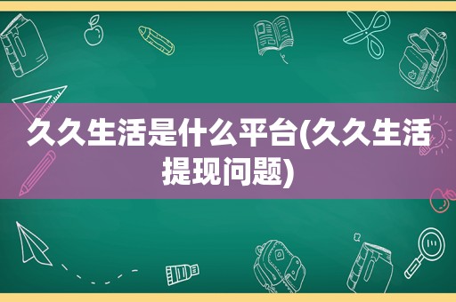 久久生活是什么平台(久久生活提现问题)