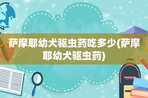 萨摩耶幼犬驱虫药吃多少(萨摩耶幼犬驱虫药)