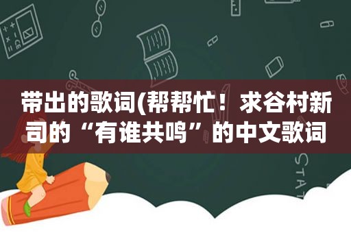 带出的歌词(帮帮忙！求谷村新司的“有谁共鸣”的中文歌词)