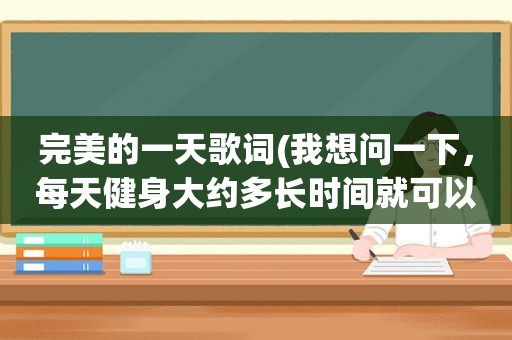 完美的一天歌词(我想问一下，每天健身大约多长时间就可以了)