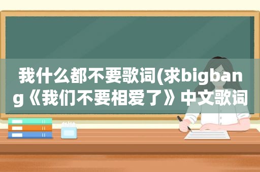 我什么都不要歌词(求bigbang《我们不要相爱了》中文歌词)