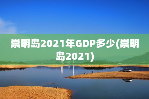 崇明岛2021年GDP多少(崇明岛2021)