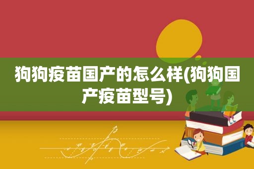 狗狗疫苗国产的怎么样(狗狗国产疫苗型号)