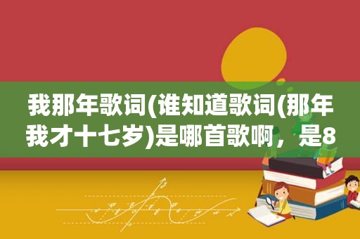 我那年歌词(谁知道歌词(那年我才十七岁)是哪首歌啊，是8几年的老歌)