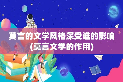 莫言的文学风格深受谁的影响(莫言文学的作用)