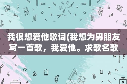 我很想爱他歌词(我想为男朋友写一首歌，我爱他。求歌名歌词)