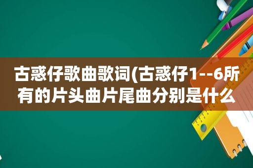 古惑仔歌曲歌词(古惑仔1--6所有的片头曲片尾曲分别是什么)