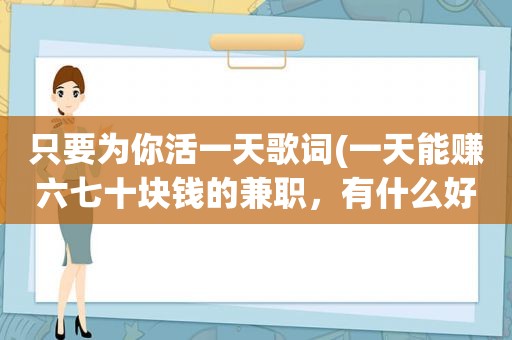 只要为你活一天歌词(一天能赚六七十块钱的 *** ，有什么好的推荐)