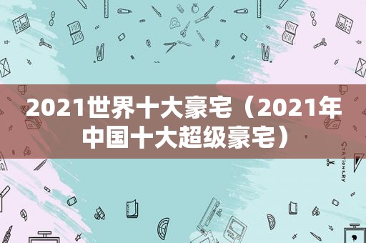 2021世界十大豪宅（2021年中国十大超级豪宅）