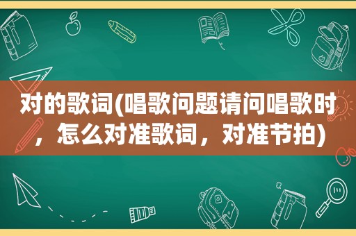 对的歌词(唱歌问题请问唱歌时，怎么对准歌词，对准节拍)