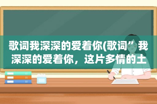 歌词我深深的爱着你(歌词”我深深的爱着你，这片多情的土地”，是什么歌)