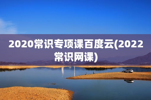 2020常识专项课百度云(2022常识网课)