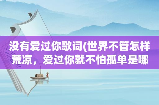 没有爱过你歌词(世界不管怎样荒凉，爱过你就不怕孤单是哪首歌的歌词)