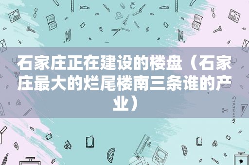 石家庄正在建设的楼盘（石家庄最大的烂尾楼南三条谁的产业）