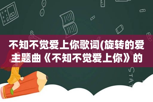 不知不觉爱上你歌词(旋转的爱主题曲《不知不觉爱上你》的歌词)