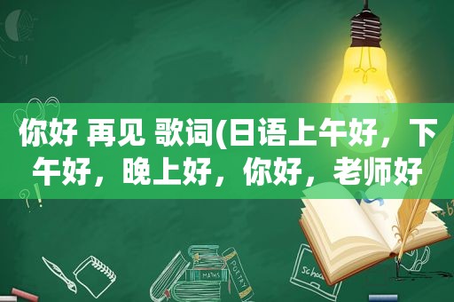 你好 再见 歌词(日语上午好，下午好，晚上好，你好，老师好，再见，请用中文译音，回答)