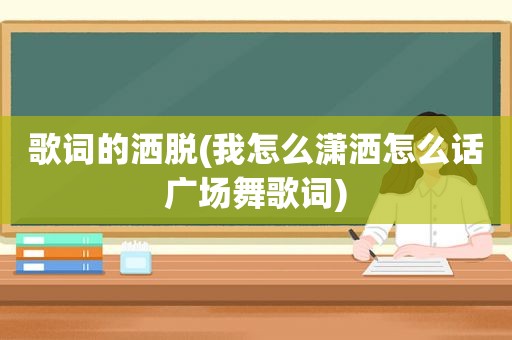 歌词的洒脱(我怎么潇洒怎么话广场舞歌词)