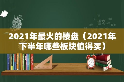 2021年最火的楼盘（2021年下半年哪些板块值得买）