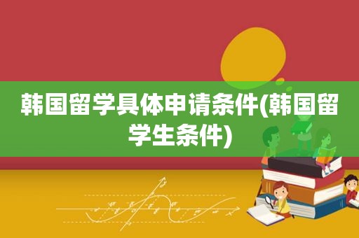 韩国留学具体申请条件(韩国留学生条件)